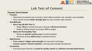 Lab Test of Cement
Fineness Test of Cement
• Purpose:
• Determines the particle size of cement, which affects hydration rate, strength, and workability.
• Finer cement ensures faster strength gain but may increase water demand.
• Test Methods:
• Sieve Test (IS 4031 Part 1):
• Weigh 100 g of cement and pass it through a 90-micron IS sieve.
• Residue retained should not exceed 10% by weight.
• Blaine Air Permeability Test:
• Measures specific surface area of cement particles.
• Should be at least 2250 cm²/g for standard cement.
• Significance:
• Finer cement = Higher early strength but may lead to shrinkage.
• Coarser cement = Slower hydration, reducing early strength development.
• Conclusion:
• Ensuring proper fineness is crucial for quality control and efficient concrete performance.
 