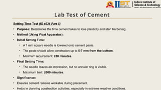 Lab Test of Cement
Setting Time Test (IS 4031 Part 5)
• Purpose: Determines the time cement takes to lose plasticity and start hardening.
• Method (Using Vicat Apparatus):
• Initial Setting Time:
• A 1 mm square needle is lowered onto cement paste.
• The paste should allow penetration up to 5-7 mm from the bottom.
• Minimum requirement: ≥30 minutes.
• Final Setting Time:
• The needle leaves an impression, but no annular ring is visible.
• Maximum limit: ≤600 minutes.
• Significance:
• Ensures cement remains workable during placement.
• Helps in planning construction activities, especially in extreme weather conditions.
 