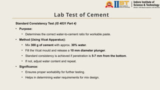 Lab Test of Cement
Standard Consistency Test (IS 4031 Part 4)
• Purpose:
• Determines the correct water-to-cement ratio for workable paste.
• Method (Using Vicat Apparatus):
• Mix 300 g of cement with approx. 30% water.
• Fill the Vicat mould and release a 10 mm diameter plunger.
• Standard consistency is achieved if penetration is 5-7 mm from the bottom.
• If not, adjust water content and repeat.
• Significance:
• Ensures proper workability for further testing.
• Helps in determining water requirements for mix design.
 