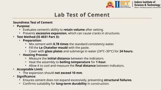 Lab Test of Cement
Soundness Test of Cement
• Purpose:
• Evaluates cement’s ability to retain volume after setting.
• Prevents excessive expansion, which can cause cracks in structures.
• Test Method (IS 4031 Part 3):
• Preparation:
• Mix cement with 0.78 times the standard consistency water.
• Fill the Le Chatelier mould with the paste.
• Cover with glass plates and submerge in water (24°C–30°C) for 24 hours.
• Heating Process:
• Measure the initial distance between the indicators.
• Heat the assembly to boiling temperature for 1 hour.
• Allow it to cool and measure the final distance between indicators.
• Acceptable Limit:
• The expansion should not exceed 10 mm.
• Significance:
• Ensures cement does not expand excessively, preventing structural failures.
• Confirms suitability for long-term durability in construction.
 
