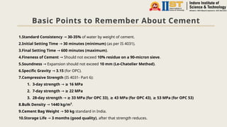 Basic Points to Remember About Cement
1.Standard Consistency → 30-35% of water by weight of cement.
2.Initial Setting Time → 30 minutes (minimum) (as per IS 4031).
3.Final Setting Time → 600 minutes (maximum).
4.Fineness of Cement Should not exceed
→ 10% residue on a 90-micron sieve.
5.Soundness Expansion should not exceed
→ 10 mm (Le-Chatelier Method).
6.Specific Gravity → 3.15 (for OPC).
7.Compressive Strength (IS 4031- Part 6):
1. 3-day strength → 16 MPa
≥
2. 7-day strength → 22 MPa
≥
3. 28-day strength → 33 MPa (for OPC 33)
≥ , 43 MPa (for OPC 43)
≥ , 53 MPa (for OPC 53)
≥
8.Bulk Density → 1440 kg/m³.
9.Cement Bag Weight → 50 kg standard in India.
10.Storage Life → 3 months (good quality), after that strength reduces.
 