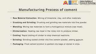 Manufacturing Process of cement
• Raw Material Extraction: Mining of limestone, clay, and other materials.
• Crushing and Grinding: Crushing and grinding raw materials into fine powder.
• Blending: Mixing raw materials to form a homogenous mixture (raw meal).
• Clinkerization: Heating raw meal in the rotary kiln to produce clinker.
• Cooling: Rapid cooling of clinker to stop chemical reactions.
• Grinding: Grinding cooled clinker into fine cement powder, adding gypsum.
• Packaging: Final cement product is packed into bags or stored in silos.
 