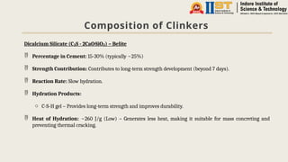 Composition of Clinkers
Dicalcium Silicate (C S - 2CaO·SiO ) – Belite
₂ ₂
 Percentage in Cement: 15-30% (typically ~25%)
 Strength Contribution: Contributes to long-term strength development (beyond 7 days).
 Reaction Rate: Slow hydration.
 Hydration Products:
o C-S-H gel – Provides long-term strength and improves durability.
 Heat of Hydration: ~260 J/g (Low) – Generates less heat, making it suitable for mass concreting and
preventing thermal cracking.
 