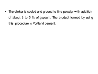 • The clinker is cooled and ground to fine powder with addition
of about 3 to 5 % of gypsum. The product formed by using
this procedure is Portland cement.
 