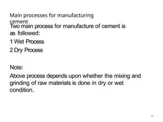 14
Main processes for manufacturing
cement
Two main process for manufacture of cement is
as followed:
1 Wet Process
2 Dry Process
Note:
Above process depends upon whether the mixing and
grinding of raw materials is done in dry or wet
condition.
 