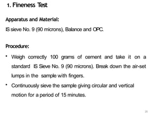 20
1. Fineness T
est
Apparatus and Material:
IS sieve No. 9 (90 microns), Balance and OPC.
Procedure:
• Weigh correctly 100 grams of cement and take it on a
standard IS Sieve No. 9 (90 microns). Break down the air-set
lumps in the sample with fingers.
• Continuously sieve the sample giving circular and vertical
motion for a period of 15 minutes.
 