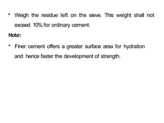 • Weigh the residue left on the sieve. This weight shall not
exceed 10% for ordinary cement.
Note:
• Finer cement offers a greater surface area for hydration
and hence faster the development of strength.
 