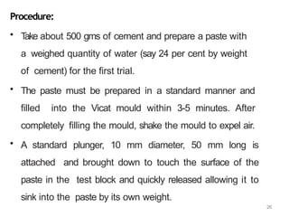 26
Procedure:
• T
ake about 500 gms of cement and prepare a paste with
a weighed quantity of water (say 24 per cent by weight
of cement) for the first trial.
• The paste must be prepared in a standard manner and
filled into the Vicat mould within 3-5 minutes. After
completely filling the mould, shake the mould to expel air.
• A standard plunger, 10 mm diameter, 50 mm long is
attached and brought down to touch the surface of the
paste in the test block and quickly released allowing it to
sink into the paste by its own weight.
 