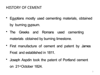 3
HISTORY OF CEMENT
• Egyptians mostly used cementing materials, obtained
by burning gypsum.
• The Greeks and Romans used cementing
materials obtained by burning limestone.
• First manufacture of cement and patent by James
Frost and established in 1811.
• Joseph Aspdin took the patent of Portland cement
on 21st October 1824.
 