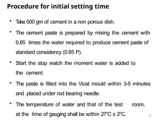 30
Procedure for initial setting time
• T
ake 500 gm of cement in a non porous dish.
• The cement paste is prepared by mixing the cement with
0.85 times the water required to produce cement paste of
standard consistency (0.85 P).
• Start the stop watch the moment water is added to
the cement.
• The paste is filled into the Vicat mould within 3-5 minutes
and placed under rod bearing needle.
• The temperature of water and that of the test room,
at the time of gauging shall be within 27°C ± 2°C.
 