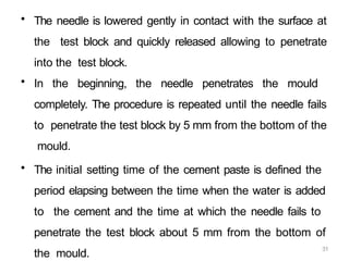 31
• The needle is lowered gently in contact with the surface at
the test block and quickly released allowing to penetrate
into the test block.
• In the beginning, the needle penetrates the mould
completely. The procedure is repeated until the needle fails
to penetrate the test block by 5 mm from the bottom of the
mould.
• The initial setting time of the cement paste is defined the
period elapsing between the time when the water is added
to the cement and the time at which the needle fails to
penetrate the test block about 5 mm from the bottom of
the mould.
 