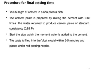 32
Procedure for final setting time
• T
ake 500 gm of cement in a non porous dish.
• The cement paste is prepared by mixing the cement with 0.85
times the water required to produce cement paste of standard
consistency (0.85 P).
• Start the stop watch the moment water is added to the cement.
• The paste is filled into the Vicat mould within 3-5 minutes and
placed under rod bearing needle.
 
