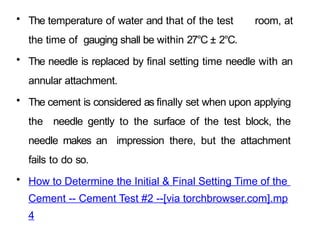 • The temperature of water and that of the test room, at
the time of gauging shall be within 27°C ± 2°C.
• The needle is replaced by final setting time needle with an
annular attachment.
• The cement is considered as finally set when upon applying
the needle gently to the surface of the test block, the
needle makes an impression there, but the attachment
fails to do so.
• How to Determine the Initial & Final Setting Time of the
Cement -- Cement Test #2 --[via torchbrowser.com].mp
4
 