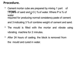 Procedure.
• Cement mortar cube are prepared by mixing 1 part of
cement
𝑃
, 3 parts of sand and (+3 ) %of water. Where P is % of
water
4
required for producing normal consistency paste of cement
and 3 indicating 3 %of combine weight of cement and sand.
• The mould is filled with the mortar and vibrate using
vibrating machine for 2 minutes.
• After 24 hours of casting, the block is removed from
the mould and cured in water.
 