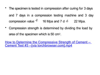 • The specimen is tested in compression after curing for 3 days
and 7 days in a compression testing machine and 3 day
compression value 16 Mpa and 7 days 22 Mpa.
• Compression strength is determined by dividing the load by
area of the specimen which is 50 cm2.
How to Determine the Compressive Strength of Cement --
Cement Test #3 --[via torchbrowser.com].mp4
 