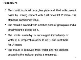 38
Procedure
• The mould is placed on a glass plate and filled with cement
paste by mixing cement with 0.78 times Of P
. where P is
standard consistency value.
• The mould is covered with another piece of glass plate and a
small weight is placed on it.
• The whole assembly is submerged immediately in
water at a temperature of 27 to 32 oC and kept there
for 24 hours.
• The mould is removed from water and the distance
separating the indicator points is measured.
 