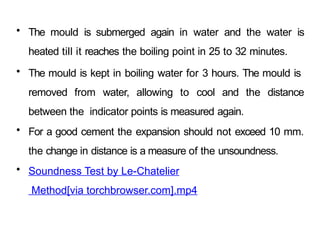 • The mould is submerged again in water and the water is
heated till it reaches the boiling point in 25 to 32 minutes.
• The mould is kept in boiling water for 3 hours. The mould is
removed from water, allowing to cool and the distance
between the indicator points is measured again.
• For a good cement the expansion should not exceed 10 mm.
the change in distance is a measure of the unsoundness.
• Soundness Test by Le-Chatelier
Method[via torchbrowser.com].mp4
 