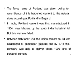 4
• The fancy name of Portland was given owing to
resemblance of this hardened cement to the natural
stone occurring at Portland in England.
• In India, Portland cement was first manufactured in
1904 near Madras, by the south india industrial ltd.
But this venture failed.
• Between 1912 and 1913, the indian cement co. ltd was
established at porbander (gujarat) and by 1914 this
company was able to deliver about 1000 tons of
portland cement.
 