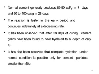 44
• Normal cement generally produces 89-90 cal/g in 7 days
and 90 to 100 cal/g in 28 days.
• The reaction is faster in the early period and
continues indefinitely at a decreasing rate.
• It has been observed that after 28 days of curing, cement
grains have been found to have hydrated to a depth of only
4μ.
• It has also been observed that complete hydration under
normal condition is possible only for cement particles
smaller than 50μ.
 