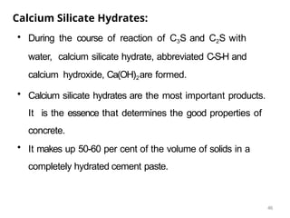 46
Calcium Silicate Hydrates:
• During the course of reaction of C3S and C2S with
water, calcium silicate hydrate, abbreviated C-S-H and
calcium hydroxide, Ca(OH)2are formed.
• Calcium silicate hydrates are the most important products.
It is the essence that determines the good properties of
concrete.
• It makes up 50-60 per cent of the volume of solids in a
completely hydrated cement paste.
 