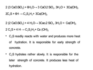 2 (3 CaO.SiO2) + 6H2O→ 3 CaO.2 SiO2. 3H2O + 3Ca(OH)2
2C3S + 6H → C3S2H3+ 3Ca(OH)2
2 (2 CaO.SiO2) + 4 H2O→ 3Cao.2 SiO2.3H2O + Ca(OH)2
2 C2S+ 4 H → C3S2H3+ Ca (OH)2
• C3S readily reacts with water and produces more heat
of hydration. It is responsible for early strength of
concrete.
• C2S hydrates rather slowly. It is responsible for the
later strength of concrete. It produces less heat of
hydration.
 