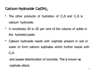 48
Calcium Hydroxide Ca(OH)2
• The other products of hydration of C3S and C2S is
calcium hydroxide.
• It constitutes 20 to 25 per cent of the volume of solids in
the hydrated paste.
• Calcium hydroxide reacts with sulphate present in soil or
water to form calcium sulphates which further reacts with
C3A
and causes deterioration of concrete. This is known as
sulphate attack.
 