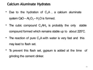 49
Calcium Aluminate Hydrates
• Due to the hydration of C3A , a calcium aluminate
system CaO– Al2O3– H2O is formed.
• The cubic compound C3AH6 is probably the only stable
compound formed which remains stable up to about 225°C.
• The reaction of pure C3A with water is very fast and this
may lead to flash set.
• T
o prevent this flash set, gypsum is added at the time of
grinding the cement clinker.
 