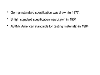 • German standard specification was drawn in 1877.
• British standard specification was drawn in 1904
• ASTM ( American standards for testing materials) in 1904
 