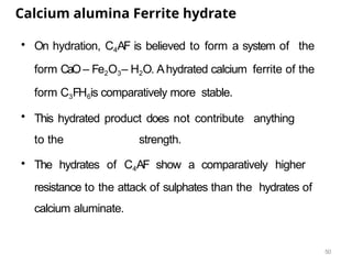 50
Calcium alumina Ferrite hydrate
• On hydration, C4AF is believed to form a system of the
form CaO– Fe2O3– H2O. Ahydrated calcium ferrite of the
form C3FH6is comparatively more stable.
• This hydrated product does not contribute anything
to the strength.
• The hydrates of C4AF show a comparatively higher
resistance to the attack of sulphates than the hydrates of
calcium aluminate.
 