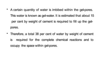 • A certain quantity of water is imbibed within the gel-pores.
This water is known as gel-water. It is estimated that about 15
per cent by weight of cement is required to fill up the gel-
pores.
• Therefore, a total 38 per cent of water by weight of cement
is required for the complete chemical reactions and to
occupy the space within gel-pores.
 
