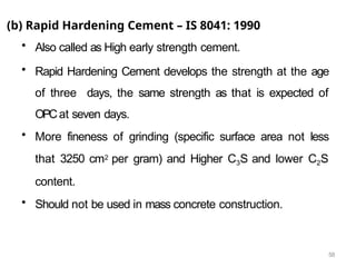 58
(b) Rapid Hardening Cement – IS 8041: 1990
• Also called as High early strength cement.
• Rapid Hardening Cement develops the strength at the age
of three days, the same strength as that is expected of
OPCat seven days.
• More fineness of grinding (specific surface area not less
that 3250 cm2 per gram) and Higher C3S and lower C2S
content.
• Should not be used in mass concrete construction.
 