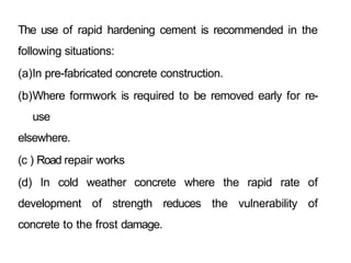 The use of rapid hardening cement is recommended in the
following situations:
(a)In pre-fabricated concrete construction.
(b)Where formwork is required to be removed early for re-
use
elsewhere.
(c ) Road repair works
(d) In cold weather concrete where the rapid rate of
development of strength reduces the vulnerability of
concrete to the frost damage.
 