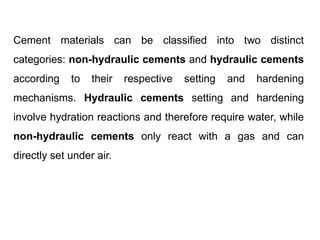 Cement materials can be classified into two distinct
categories: non-hydraulic cements and hydraulic cements
according to their respective setting and hardening
mechanisms. Hydraulic cements setting and hardening
involve hydration reactions and therefore require water, while
non-hydraulic cements only react with a gas and can
directly set under air.
 