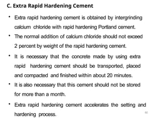 60
C. Extra Rapid Hardening Cement
• Extra rapid hardening cement is obtained by intergrinding
calcium chloride with rapid hardening Portland cement.
• The normal addition of calcium chloride should not exceed
2 percent by weight of the rapid hardening cement.
• It is necessary that the concrete made by using extra
rapid hardening cement should be transported, placed
and compacted and finished within about 20 minutes.
• It is also necessary that this cement should not be stored
for more than a month.
• Extra rapid hardening cement accelerates the setting and
hardening process.
 