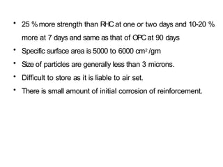 • 25 %more strength than RHCat one or two days and 10-20 %
more at 7 days and same as that of OPCat 90 days
• Specific surface area is 5000 to 6000 cm2 /gm
• Size of particles are generally less than 3 microns.
• Difficult to store as it is liable to air set.
• There is small amount of initial corrosion of reinforcement.
 