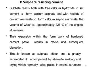 62
D Sulphate resisting cement
• Sulphate reacts both with free calcium hydroxide in set
cement to form calcium sulphate and with hydrate of
calcium aluminate to form calcium sulpho aluminate, the
volume of which is approximately 227 % of the original
aluminates.
• Their expansion within the form work of hardened
cement paste results in cracks and subsequent
disruption.
• This is known as sulphate attack and is greatly
accelerated if accompanied by alternate wetting and
drying which normally takes places in marine structure
 