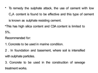 • T
o remedy the sulphate attack, the use of cement with low
C3A content is found to be effective and this type of cement
is known as sulphate resisting cement.
•This has high silica content and C3A content is limited to
5%.
Recommended for:
1. Concrete to be used in marine condition.
2 . In foundation and basement, where soil is intensified
with sulphate particles.
3. Concrete to be used in the construction of sewage
treatment works.
 