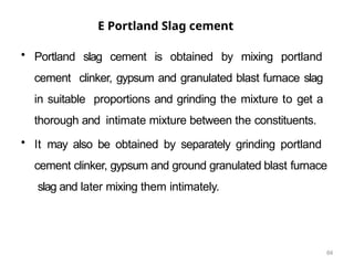 64
E Portland Slag cement
• Portland slag cement is obtained by mixing portland
cement clinker, gypsum and granulated blast furnace slag
in suitable proportions and grinding the mixture to get a
thorough and intimate mixture between the constituents.
• It may also be obtained by separately grinding portland
cement clinker, gypsum and ground granulated blast furnace
slag and later mixing them intimately.
 
