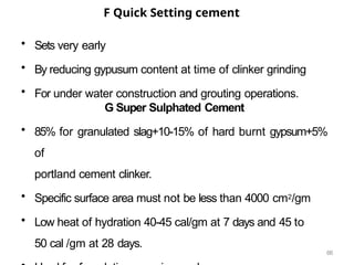 66
F Quick Setting cement
• Sets very early
• By reducing gypusum content at time of clinker grinding
• For under water construction and grouting operations.
G Super Sulphated Cement
• 85% for granulated slag+10-15% of hard burnt gypsum+5%
of
portland cement clinker.
• Specific surface area must not be less than 4000 cm2/gm
• Low heat of hydration 40-45 cal/gm at 7 days and 45 to
50 cal /gm at 28 days.
 