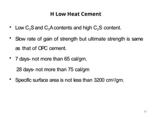 67
H Low Heat Cement
• Low C3Sand C3Acontents and high C2S content.
• Slow rate of gain of strength but ultimate strength is same
as that of OPC cement.
• 7 days- not more than 65 cal/gm.
28 days- not more than 75 cal/gm
• Specific surface area is not less than 3200 cm2/gm.
 