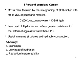 68
I Portland pozzolana Cement
• PPC is manufactured by the intergrinding of OPC clinker with
10 to 25% of pozzolanic material.
Ca(OH)2+pozzolana+waterC-S-H (gel)
• Less heat of Hydration and offers greater resistance to
the attack of aggressive water than OPC.
• Useful in marine structures and hydraulic construction.
Advantage:
a. Economical
b. Low heat of hydration
c. Reduction in permeability
 