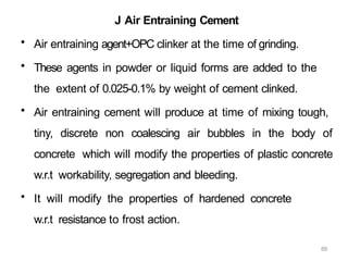 69
J Air Entraining Cement
• Air entraining agent+OPC clinker at the time of grinding.
• These agents in powder or liquid forms are added to the
the extent of 0.025-0.1% by weight of cement clinked.
• Air entraining cement will produce at time of mixing tough,
tiny, discrete non coalescing air bubbles in the body of
concrete which will modify the properties of plastic concrete
w.r.t workability, segregation and bleeding.
• It will modify the properties of hardened concrete
w.r.t resistance to frost action.
 