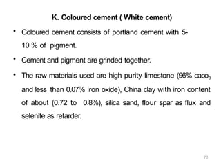 70
K. Coloured cement ( White cement)
• Coloured cement consists of portland cement with 5-
10 % of pigment.
• Cement and pigment are grinded together.
• The raw materials used are high purity limestone (96% caco3
and less than 0.07% iron oxide), China clay with iron content
of about (0.72 to 0.8%), silica sand, flour spar as flux and
selenite as retarder.
 