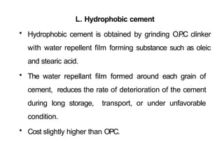 L. Hydrophobic cement
• Hydrophobic cement is obtained by grinding O.P
.C clinker
with water repellent film forming substance such as oleic
and stearic acid.
• The water repellant film formed around each grain of
cement, reduces the rate of deterioration of the cement
during long storage, transport, or under unfavorable
condition.
• Cost slightly higher than OPC.
 