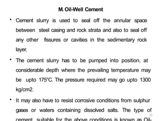 72
M. Oil-Well Cement
• Cement slurry is used to seal off the annular space
between steel casing and rock strata and also to seal off
any other fissures or cavities in the sedimentary rock
layer.
• The cement slurry has to be pumped into position, at
considerable depth where the prevailing temperature may
be upto 175°C. The pressure required may go upto 1300
kg/cm2.
• It may also have to resist corrosive conditions from sulphur
gases or waters containing dissolved salts. The type of
 