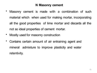 73
N Masonry cement
• Masonry cement is made with a combination of such
material which when used for making mortar, incorporating
all the good properties of lime mortar and discards all the
not so ideal properties of cement mortar.
• Mostly used for masonry construction
• Contains certain amount of air entraining agent and
mineral admixture to improve plasticity and water
retentivity.
 