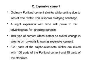 O. Expansive cement
• Ordinary Portland cement shrinks while setting due to
loss of free water. This is known as drying shrinkage.
• A slight expansion with time will prove to be
advantageous for grouting purpose.
• This type of cement which suffers no overall change in
volume on drying is known as expansive cement.
• 8-20 parts of the sulpho-aluminate clinker are mixed
with 100 parts of the Portland cement and 15 parts of
the stabilizer.
 
