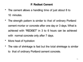 75
P
. Rediset Cement
• The cement allows a handling time of just about 8 to
10 minutes.
• The strength pattern is similar to that of ordinary Portland
cement mortar or concrete after one day or 3 days. What is
achieved with “REDISET” in 3 to 6 hours can be achieved
with normal concrete only after 7 days.
• More heat of hydration
• The rate of shrinkage is fast but the total shrinkage is similar
to that of ordinary Portland cement concrete.
 