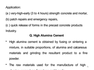 76
Application:
(a ) very-high-early (3 to 4 hours) strength concrete and mortar,
(b) patch repairs and emergency repairs,
(c ) quick release of forms in the precast concrete products
Industry.
Q. High Alumina Cement
• High alumina cement is obtained by fusing or sintering a
mixture, in suitable proportions, of alumina and calcareous
materials and grinding the resultant product to a fine
powder.
• The raw materials used for the manufacture of high
 