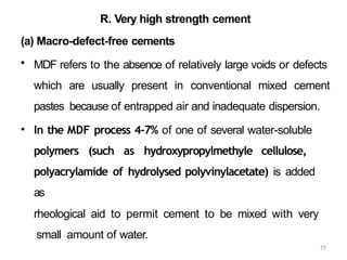 77
R. Very high strength cement
(a) Macro-defect-free cements
• MDF refers to the absence of relatively large voids or defects
which are usually present in conventional mixed cement
pastes because of entrapped air and inadequate dispersion.
• In the MDF process 4-7% of one of several water-soluble
polymers (such as hydroxypropylmethyle cellulose,
polyacrylamide of hydrolysed polyvinylacetate) is added
as
rheological aid to permit cement to be mixed with very
small amount of water.
 